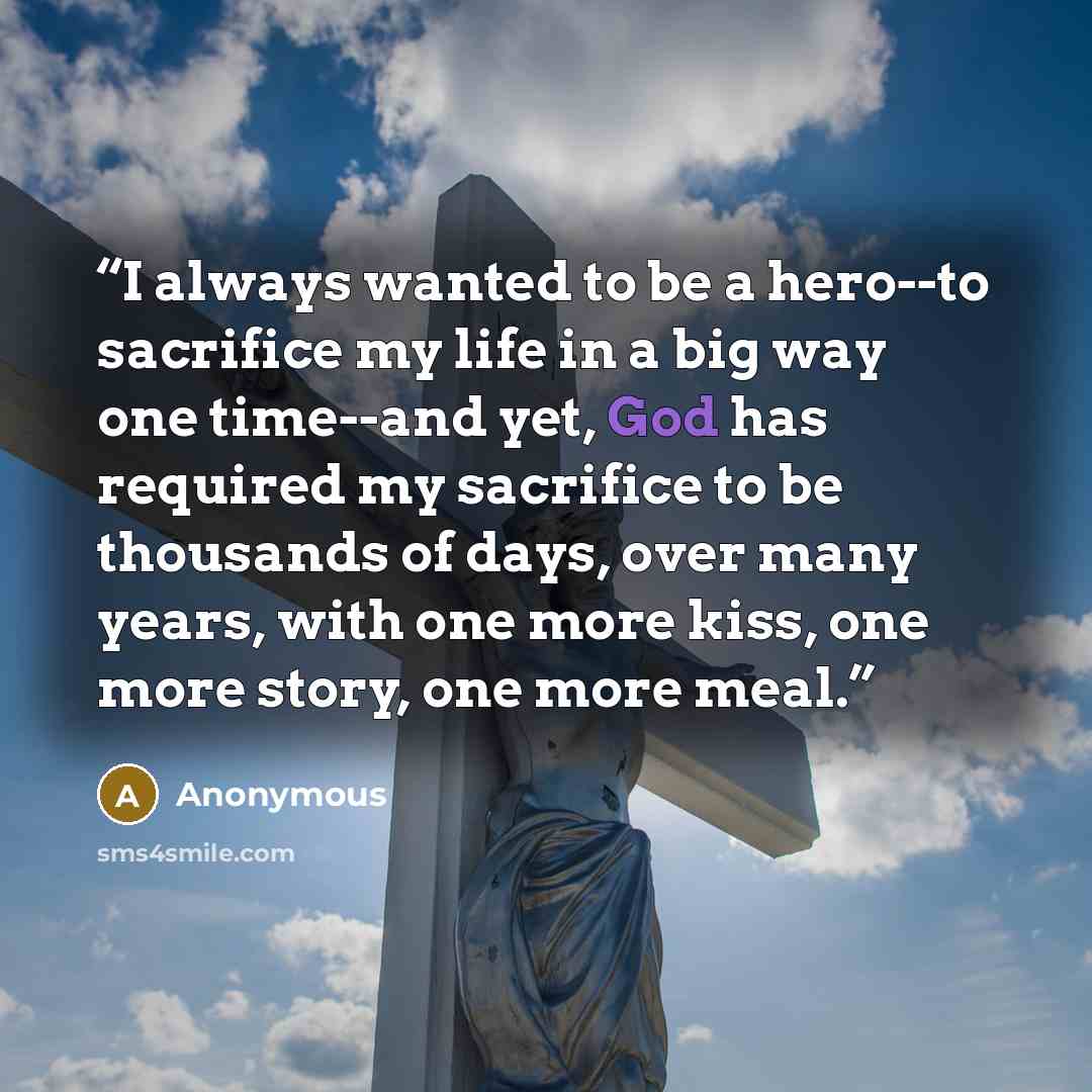 “I always wanted to be a hero--to sacrifice my life in a big way one time--and yet, God has required my sacrifice to be thousands of days, over many years, with one more kiss, one more story, one more meal.” quote by Anonymous