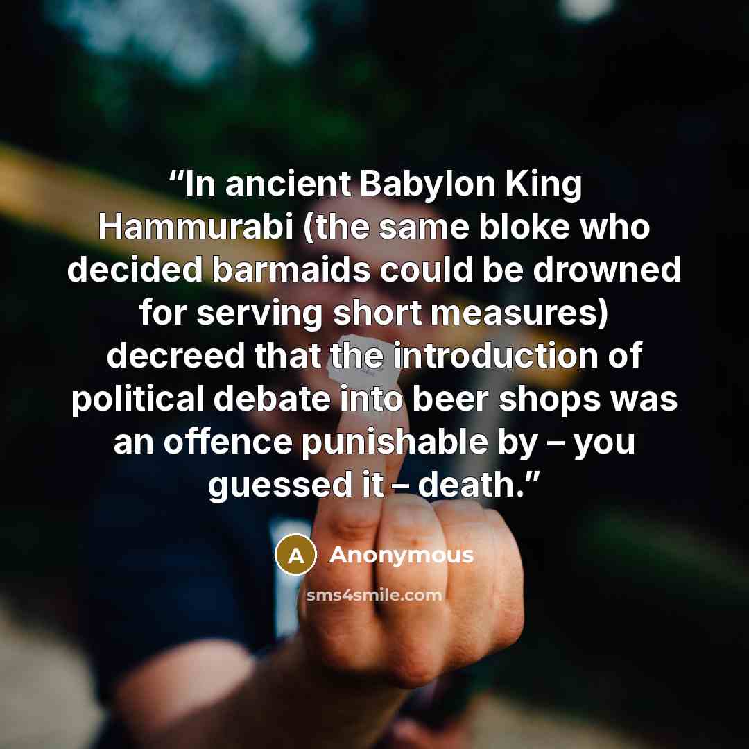 “In ancient Babylon King Hammurabi (the same bloke who decided barmaids could be drowned for serving short measures) decreed that the introduction of political debate into beer shops was an offence punishable by – you guessed it – death.” quote by Anonymous