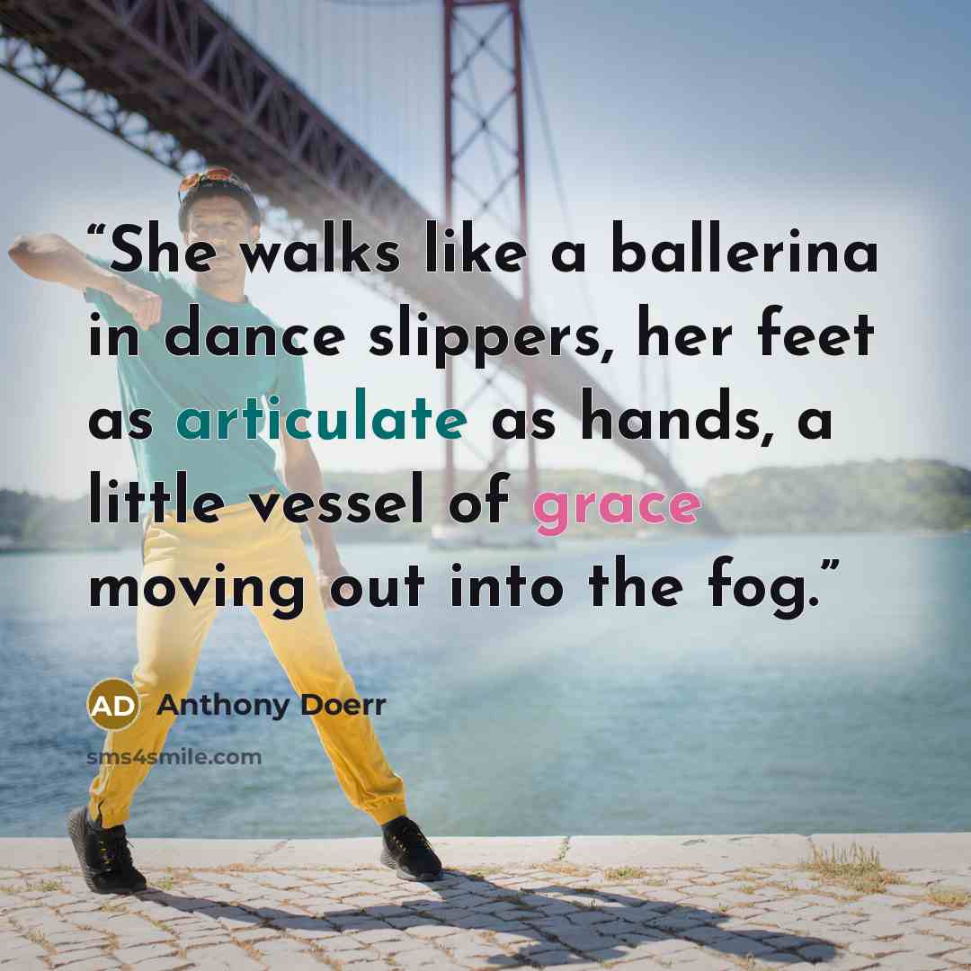 “She walks like a ballerina in dance slippers, her feet as articulate as hands, a little vessel of grace moving out into the fog.” quote by Anthony Doerr