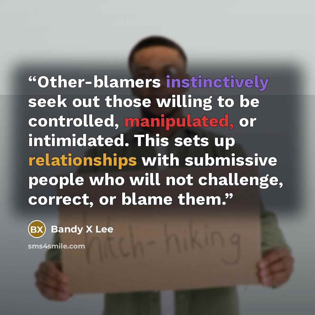 “Other-blamers instinctively seek out those willing to be controlled, manipulated, or intimidated. This sets up relationships with submissive people who will not challenge, correct, or blame them.” quote by Bandy X Lee