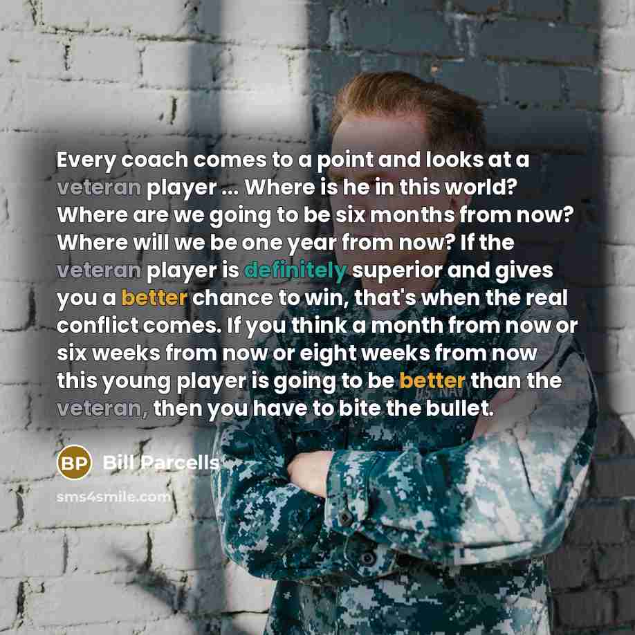 “Every coach comes to a point and looks at a veteran player ... Where is he in this world? Where are we going to be six months from now? Where will we be one year from now? If the veteran player is definitely superior and gives you a better chance to win, that's when the real conflict comes. If you…” quote by Bill Parcells