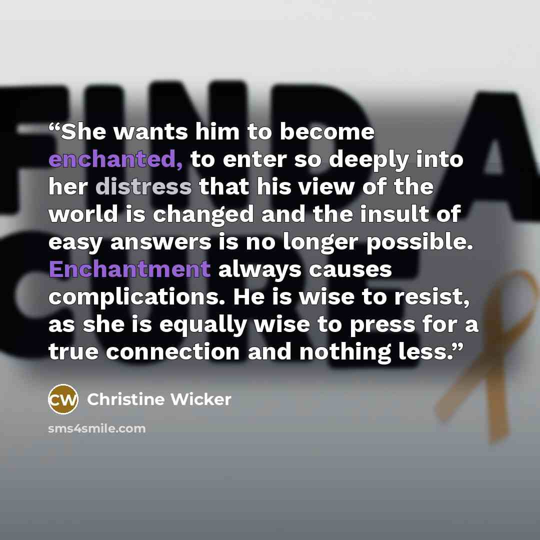 “She wants him to become enchanted, to enter so deeply into her distress that his view of the world is changed and the insult of easy answers is no longer possible. Enchantment always causes complications. He is wise to resist, as she is equally wise to press for a true connection and nothing less.” quote by Christine Wicker