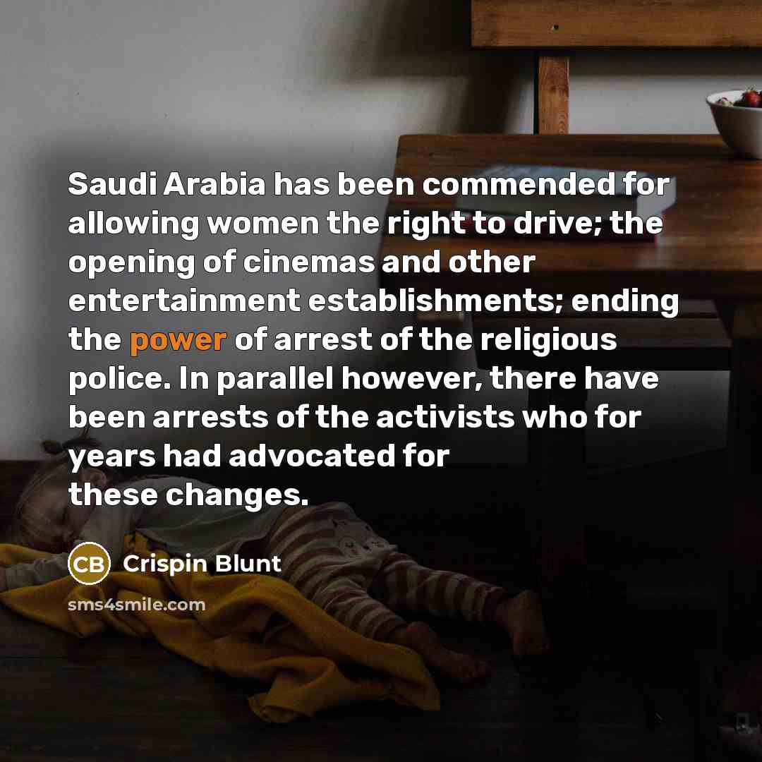“Saudi Arabia has been commended for allowing women the right to drive; the opening of cinemas and other entertainment establishments; ending the power of arrest of the religious police. In parallel however, there have been arrests of the activists who for years had advocated for these changes.” quote by Crispin Blunt