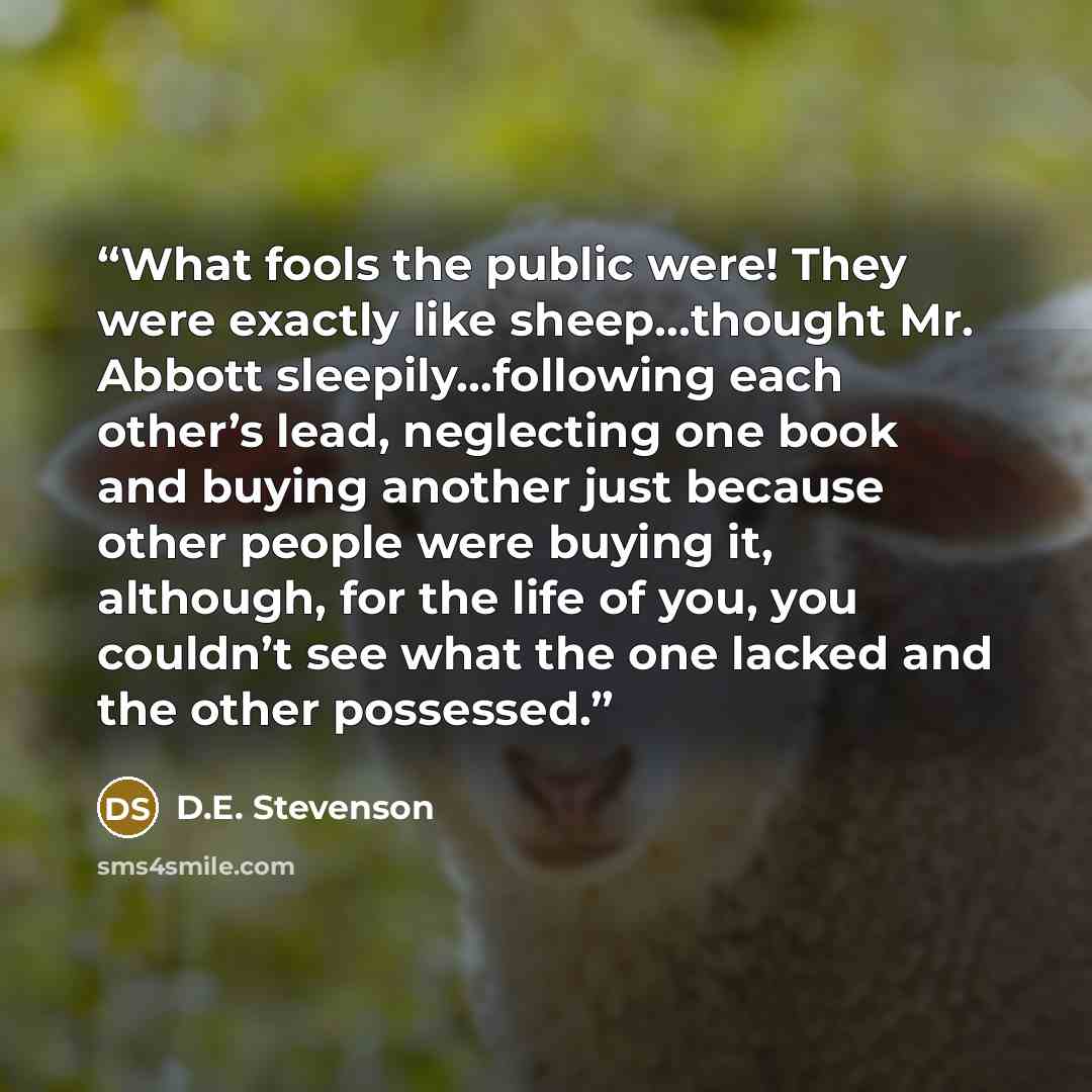 “What fools the public were! They were exactly like sheep…thought Mr. Abbott sleepily…following each other’s lead, neglecting one book and buying another just because other people were buying it, although, for the life of you, you couldn’t see what the one lacked and the other possessed.” quote by D.E. Stevenson
