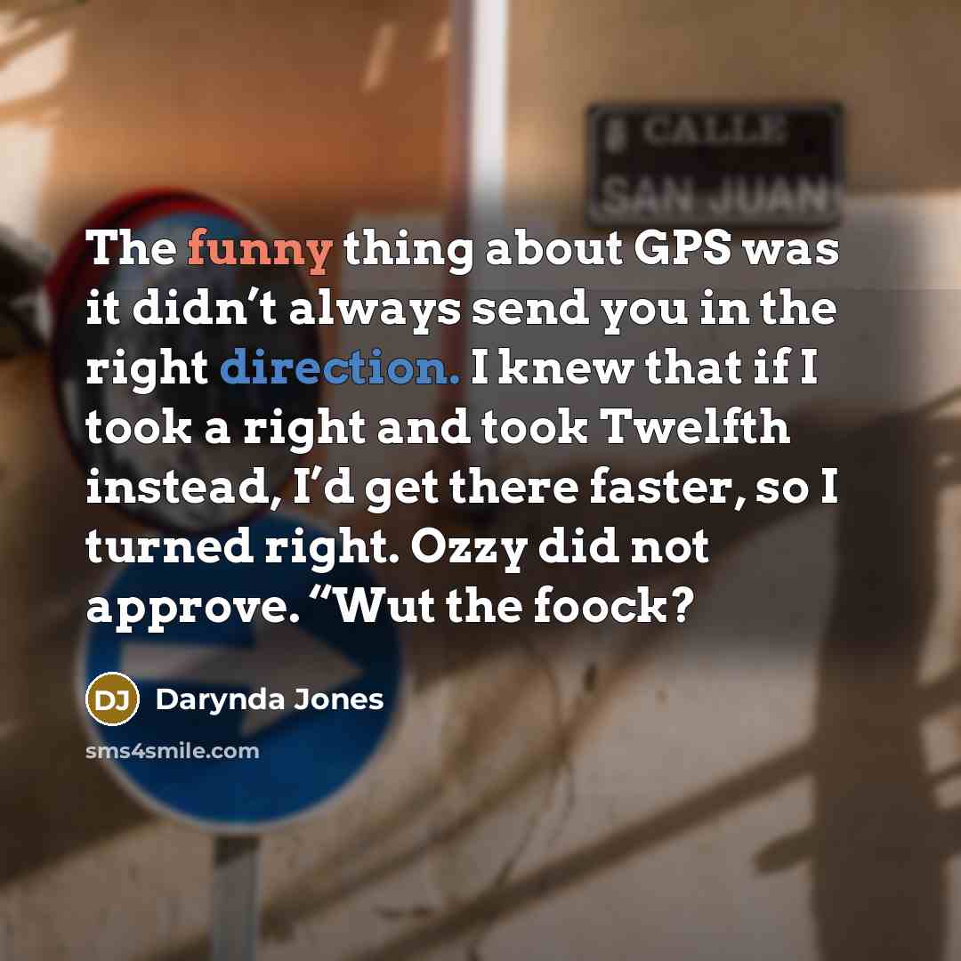 “The funny thing about GPS was it didn’t always send you in the right direction. I knew that if I took a right and took Twelfth instead, I’d get there faster, so I turned right. Ozzy did not approve. “Wut the foock?” quote by Darynda Jones