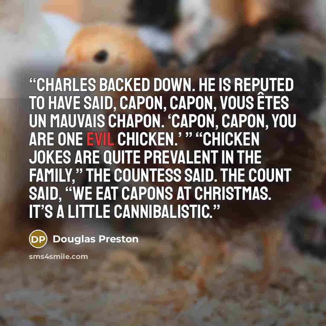 “Charles backed down. He is reputed to have said, Capon, Capon, vous êtes un mauvais chapon. ‘Capon, Capon, you are one evil chicken.’ ” “Chicken jokes are quite prevalent in the family,” the countess said. The count said, “We eat capons at Christmas. It’s a little cannibalistic.” quote by Douglas Preston