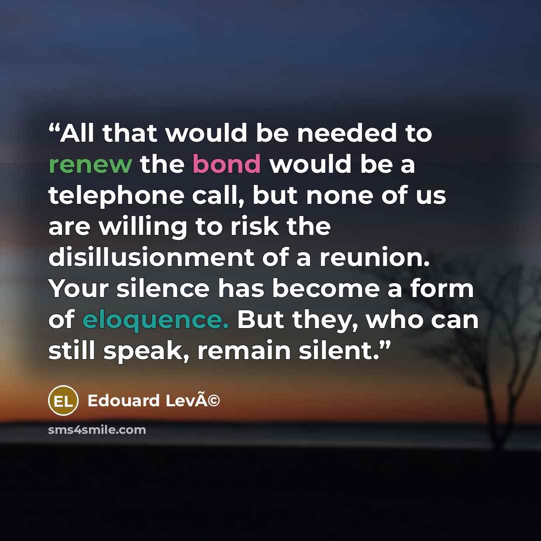 “All that would be needed to renew the bond would be a telephone call, but none of us are willing to risk the disillusionment of a reunion. Your silence has become a form of eloquence. But they, who can still speak, remain silent.” quote by Edouard LevÃ©