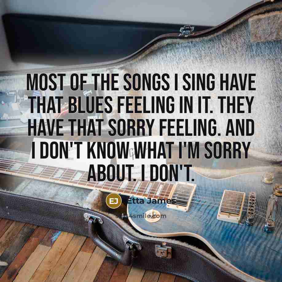 “Most of the songs I sing have that blues feeling in it. They have that sorry feeling. And I don't know what I'm sorry about. I don't.” quote by Etta James