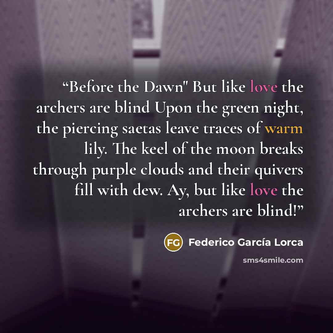 “Before the Dawn" But like love the archers are blind Upon the green night, the piercing saetas leave traces of warm lily. The keel of the moon breaks through purple clouds and their quivers fill with dew. Ay, but like love the archers are blind!” quote by Federico García Lorca