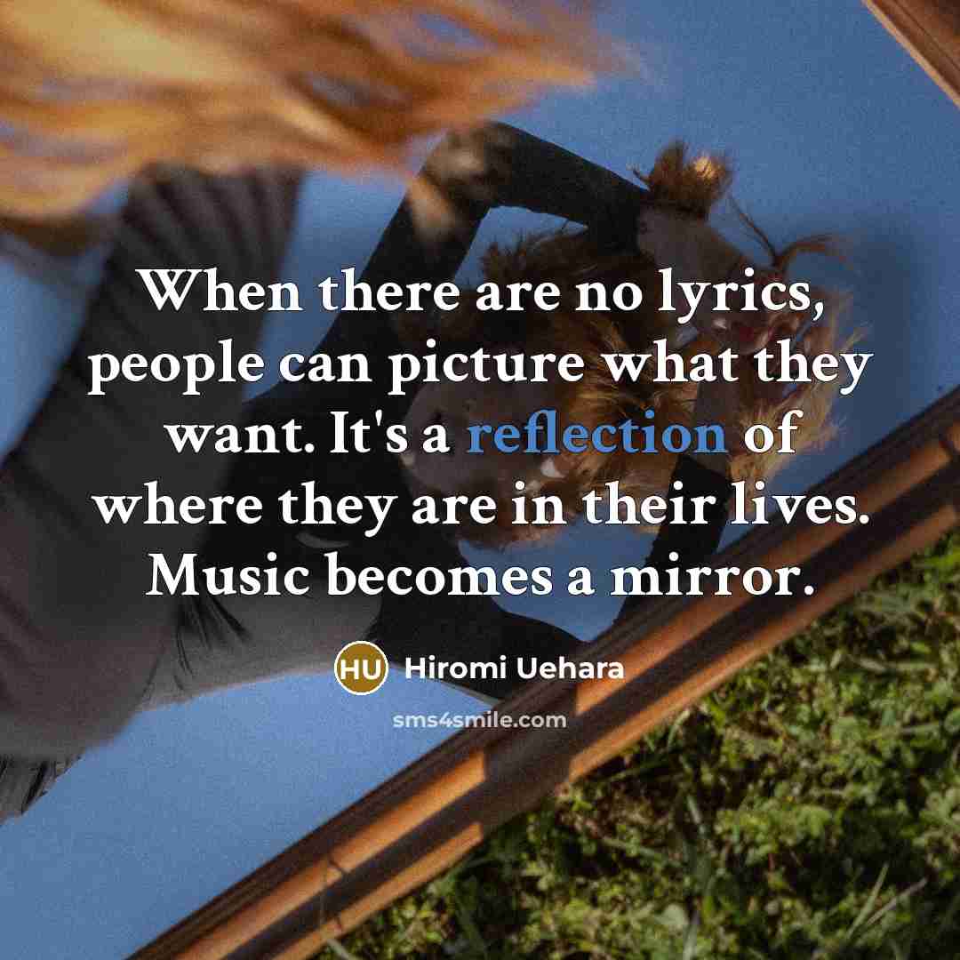 “When there are no lyrics, people can picture what they want. It's a reflection of where they are in their lives. Music becomes a mirror.” quote by Hiromi Uehara