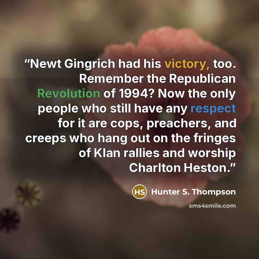 “Newt Gingrich had his victory, too. Remember the Republican Revolution of 1994? Now the only people who still have any respect for it are cops, preachers, and creeps who hang out on the fringes of Klan rallies and worship Charlton Heston.” quote by Hunter S. Thompson