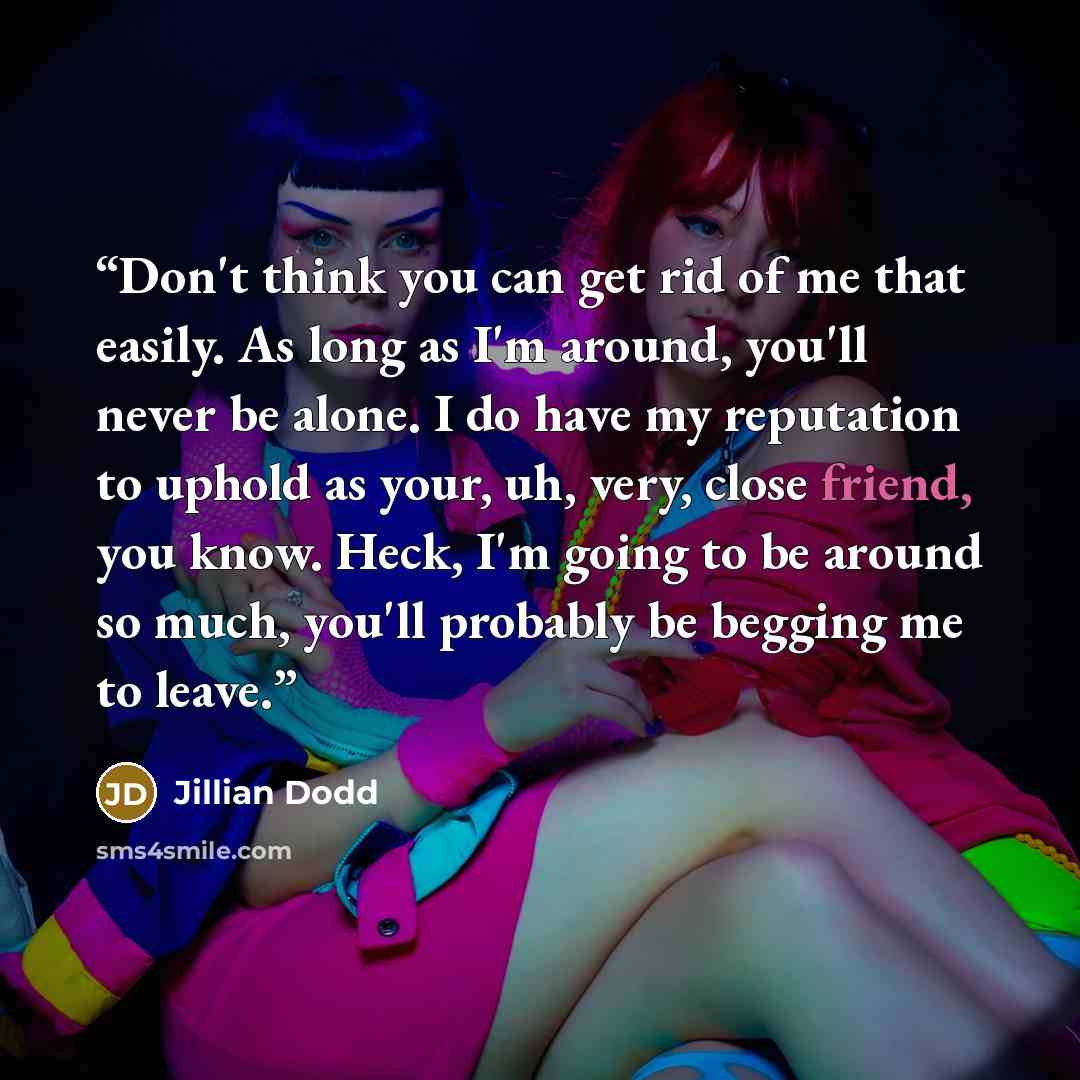“Don't think you can get rid of me that easily. As long as I'm around, you'll never be alone. I do have my reputation to uphold as your, uh, very, close friend, you know. Heck, I'm going to be around so much, you'll probably be begging me to leave.” quote by Jillian Dodd