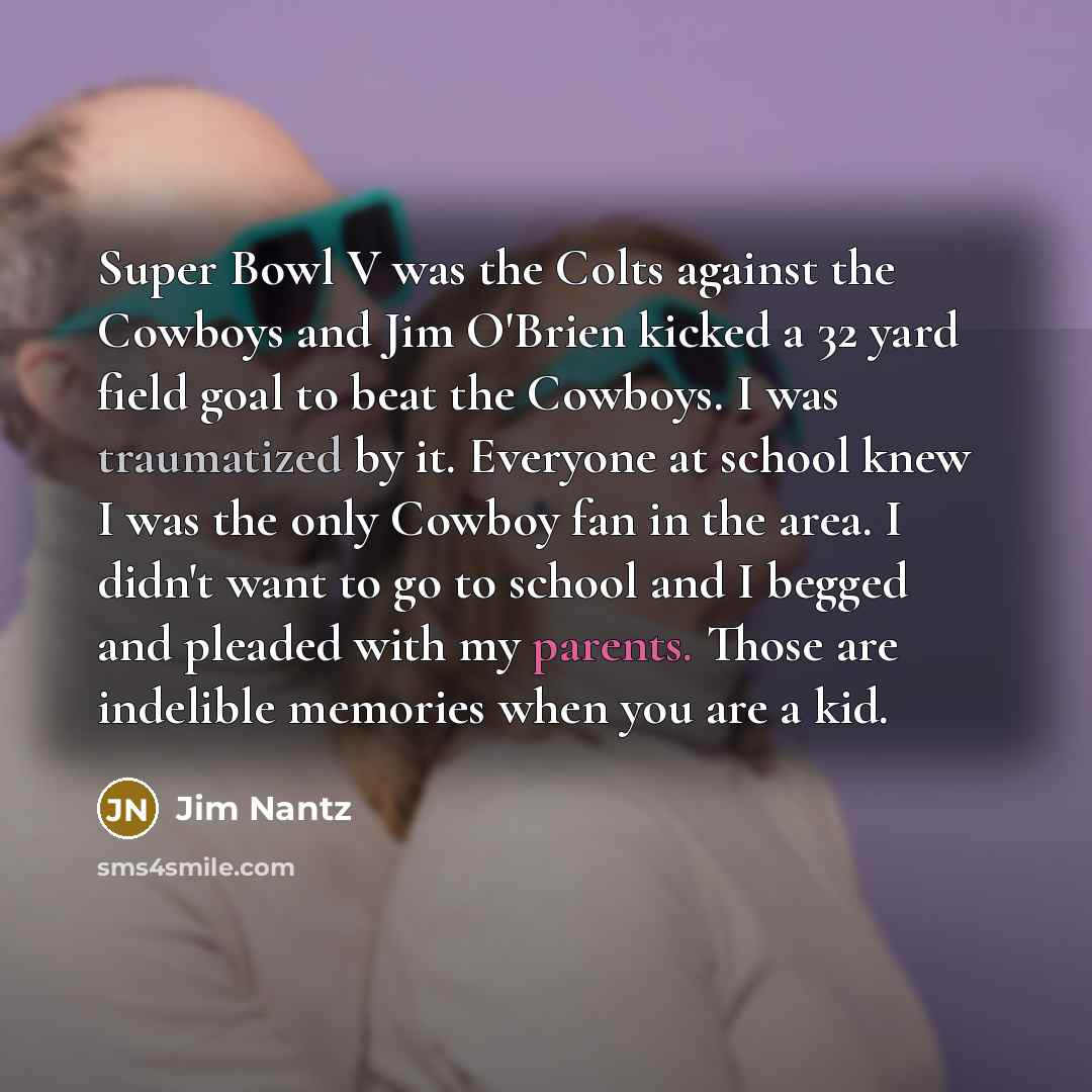 “Super Bowl V was the Colts against the Cowboys and Jim O'Brien kicked a 32 yard field goal to beat the Cowboys. I was traumatized by it. Everyone at school knew I was the only Cowboy fan in the area. I didn't want to go to school and I begged and pleaded with my parents. Those are indelible…” quote by Jim Nantz