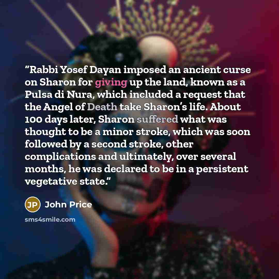 “Rabbi Yosef Dayan imposed an ancient curse on Sharon for giving up the land, known as a Pulsa di Nura, which included a request that the Angel of Death take Sharon’s life. About 100 days later, Sharon suffered what was thought to be a minor stroke, which was soon followed by a second stroke, other…” quote by John Price