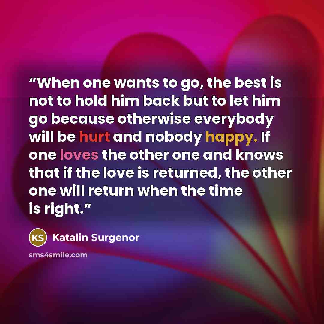 “When one wants to go, the best is not to hold him back but to let him go because otherwise everybody will be hurt and nobody happy. If one loves the other one and knows that if the love is returned, the other one will return when the time is right.” quote by Katalin Surgenor