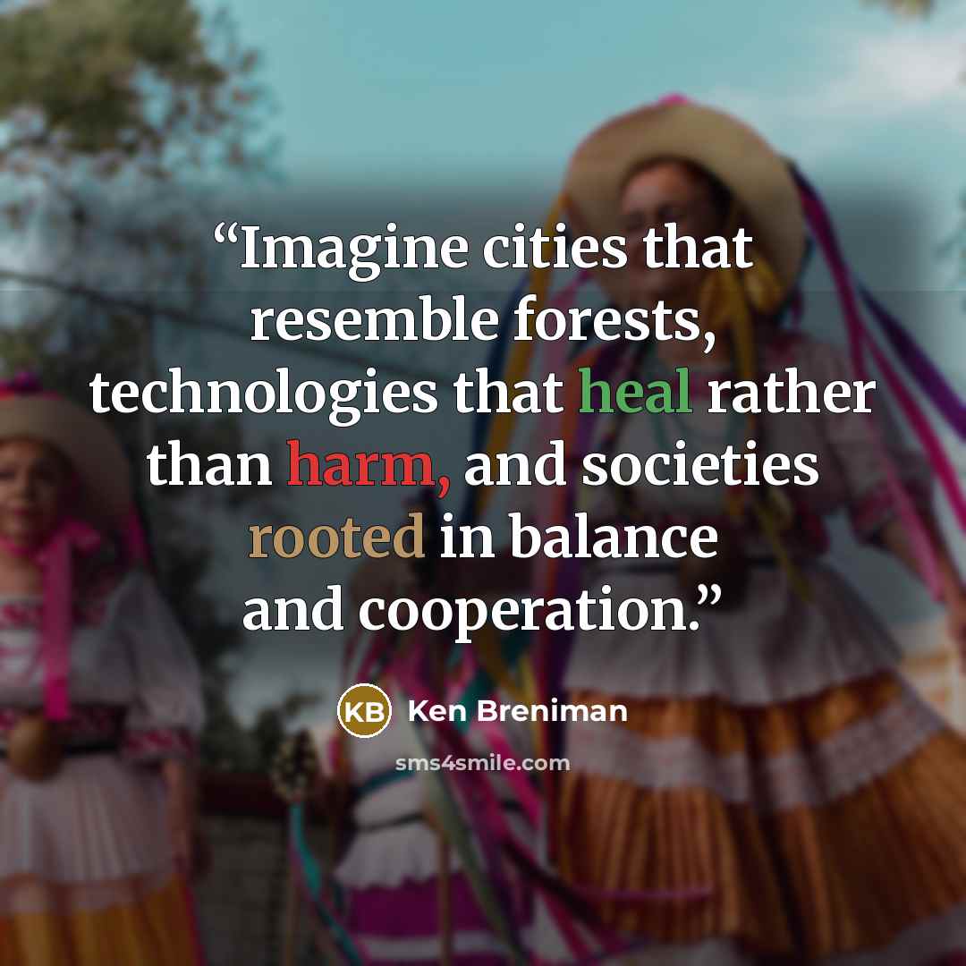 “Imagine cities that resemble forests, technologies that heal rather than harm, and societies rooted in balance and cooperation.” quote by Ken Breniman