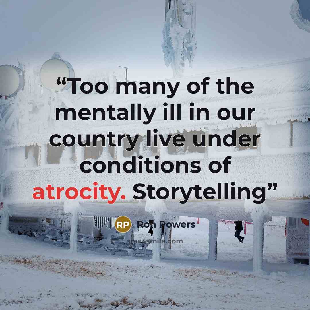 “Too many of the mentally ill in our country live under conditions of atrocity. Storytelling” quote by Ron Powers