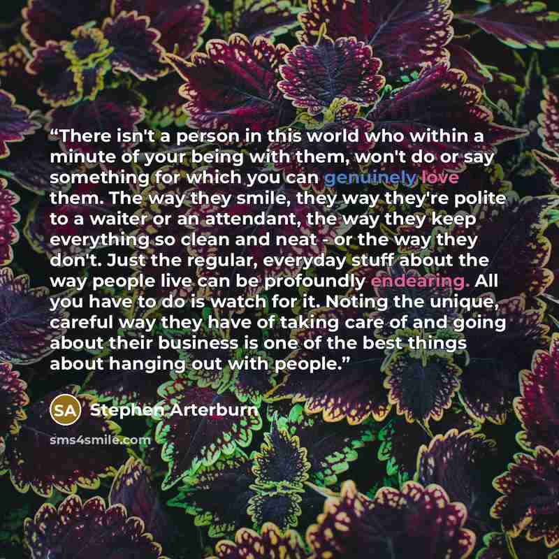 “There isn't a person in this world who within a minute of your being with them, won't do or say something for which you can genuinely love them. The way they smile, they way they're polite to a waiter or an attendant, the way they keep everything so clean and neat - or the way they don't. Just the…” quote by Stephen Arterburn