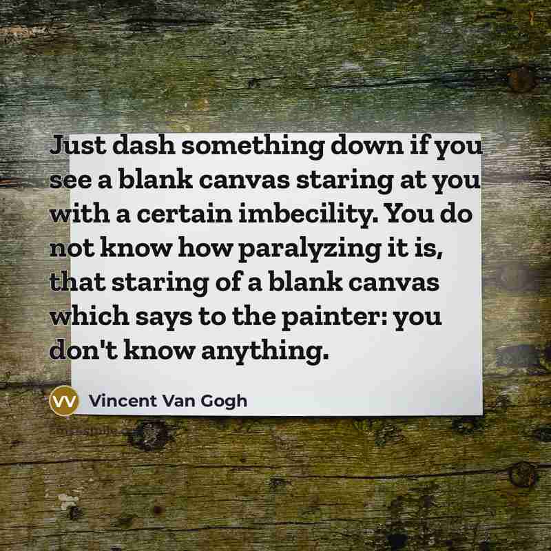 “Just dash something down if you see a blank canvas staring at you with a certain imbecility. You do not know how paralyzing it is, that staring of a blank canvas which says to the painter: you don't know anything.” quote by Vincent Van Gogh