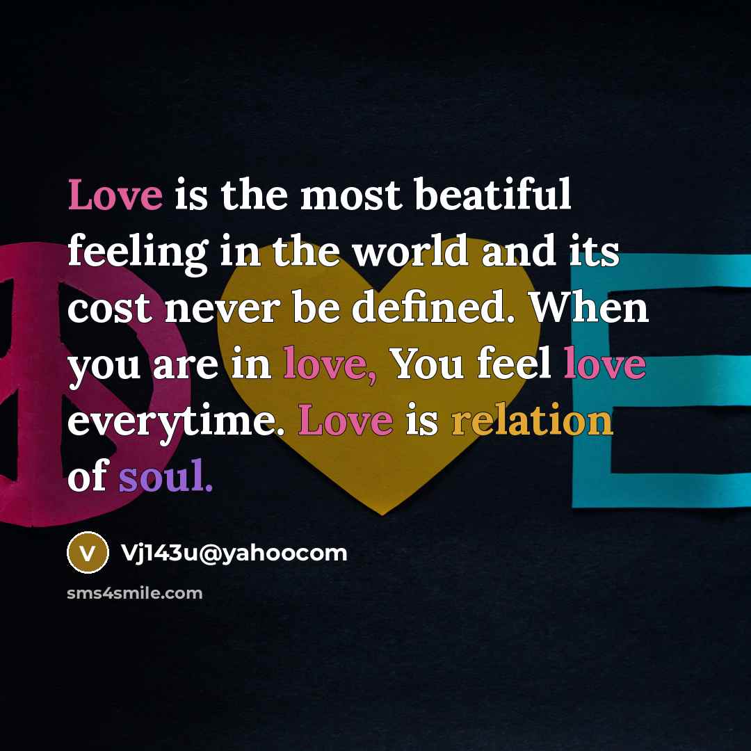 “Love is the most beatiful feeling in the world and its cost never be defined. When you are in love, You feel love everytime. Love is relation of soul.” quote by Vj143u@yahoocom