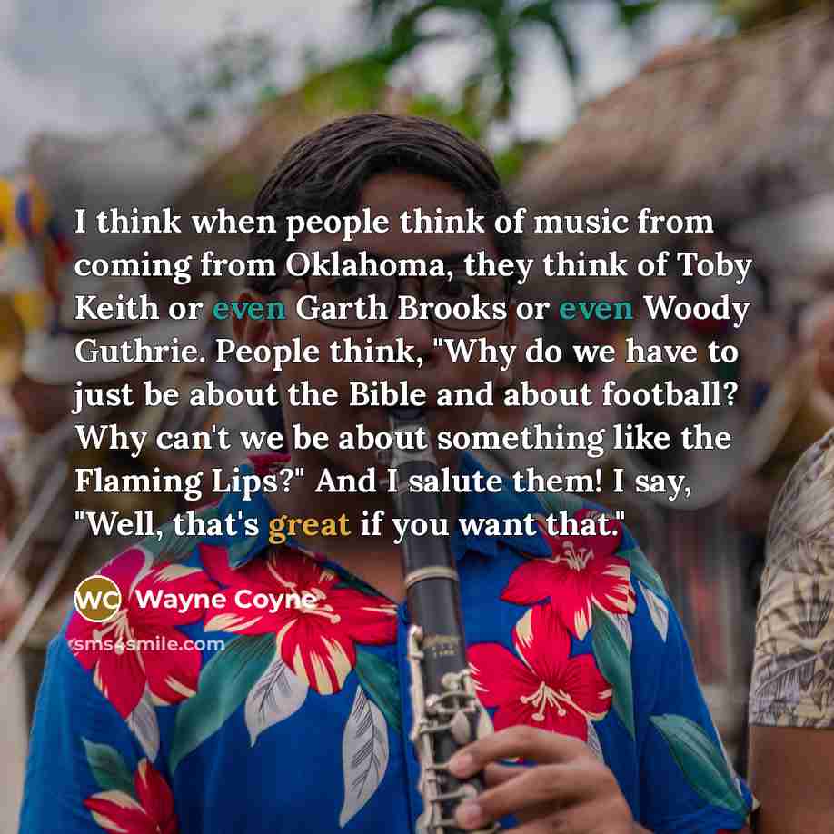 “I think when people think of music from coming from Oklahoma, they think of Toby Keith or even Garth Brooks or even Woody Guthrie. People think, "Why do we have to just be about the Bible and about football? Why can't we be about something like the Flaming Lips?" And I salute them! I say, "Well…” quote by Wayne Coyne