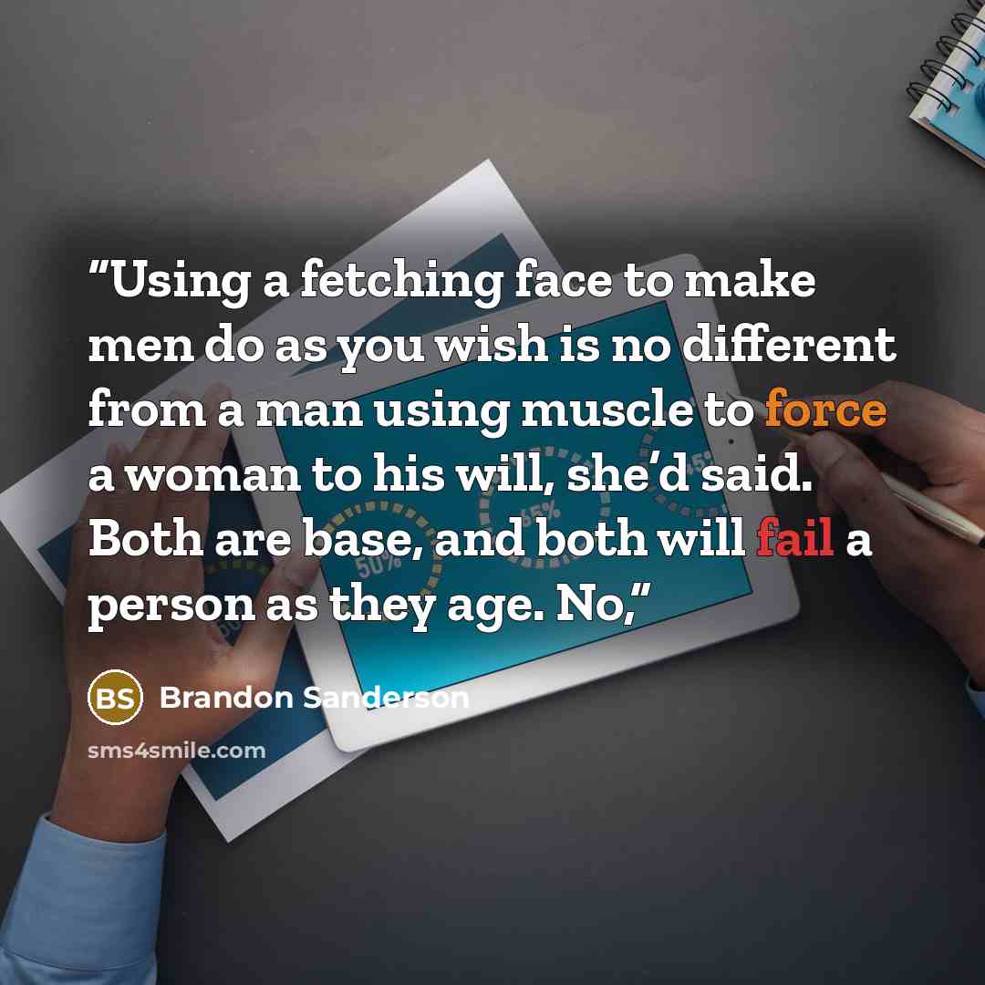 “Using a fetching face to make men do as you wish is no different from a man using muscle to force a woman to his will, she’d said. Both are base, and both will fail a person as they age. No,” quote by Brandon Sanderson