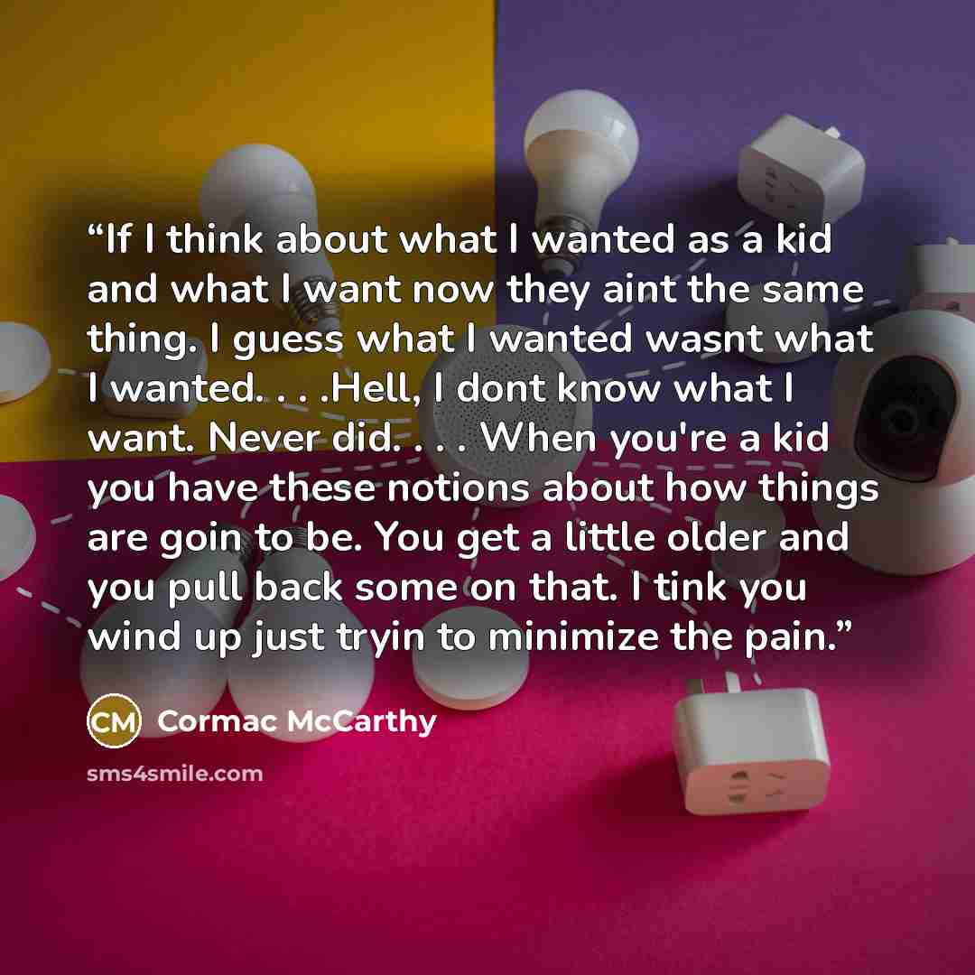 “If I think about what I wanted as a kid and what I want now they aint the same thing. I guess what I wanted wasnt what I wanted. . . .Hell, I dont know what I want. Never did. . . . When you're a kid you have these notions about how things are goin to be. You get a little older and you pull back…” quote by Cormac McCarthy