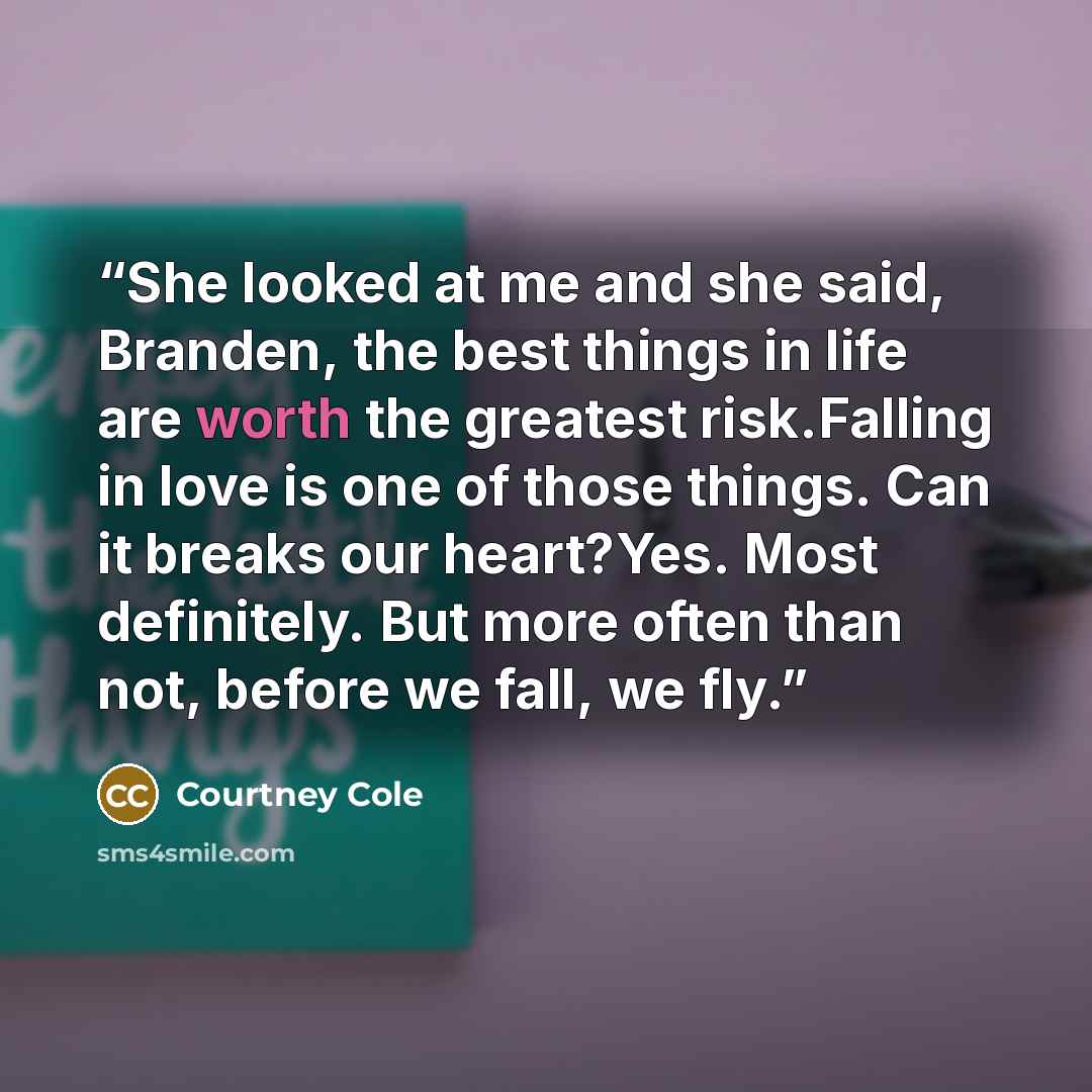 “She looked at me and she said, Branden, the best things in life are worth the greatest risk.Falling in love is one of those things. Can it breaks our heart?Yes. Most definitely. But more often than not, before we fall, we fly.” quote by Courtney Cole