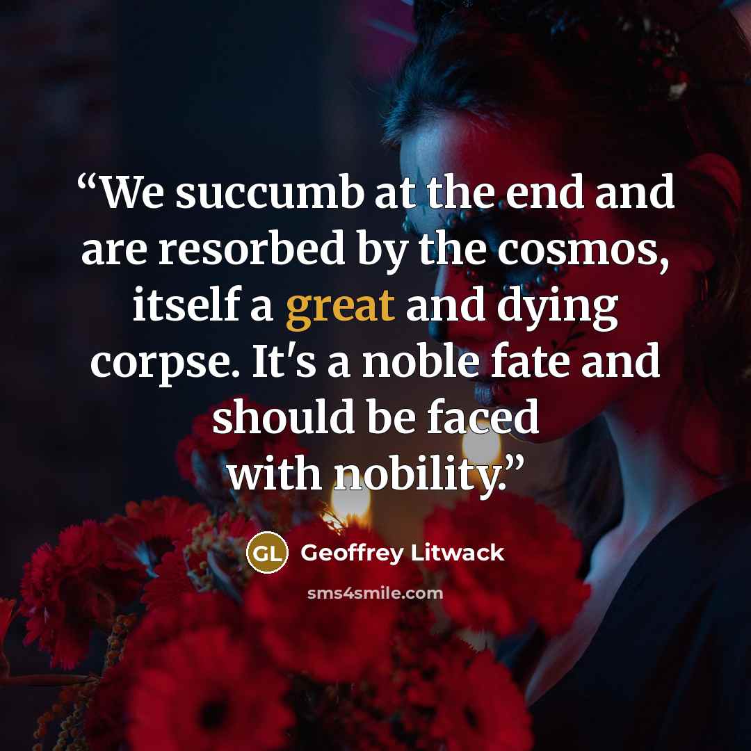 “We succumb at the end and are resorbed by the cosmos, itself a great and dying corpse. It's a noble fate and should be faced with nobility.” quote by Geoffrey Litwack