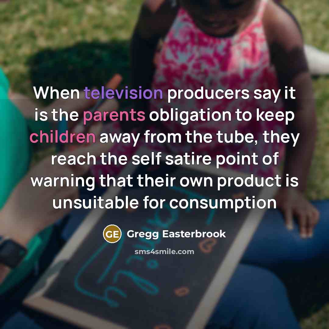 “When television producers say it is the parents obligation to keep children away from the tube, they reach the self satire point of warning that their own product is unsuitable for consumption” quote by Gregg Easterbrook