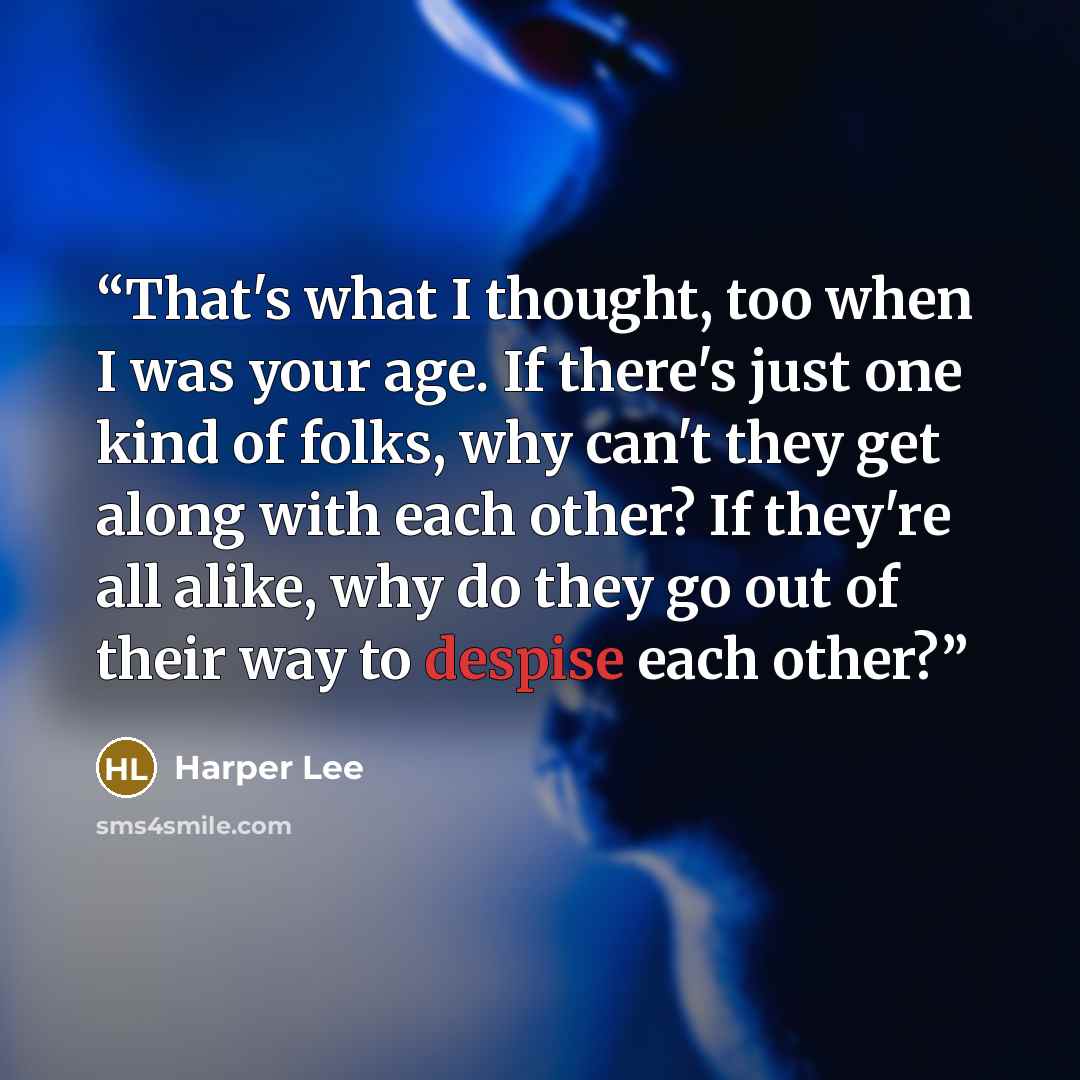“That's what I thought, too when I was your age. If there's just one kind of folks, why can't they get along with each other? If they're all alike, why do they go out of their way to despise each other?” quote by Harper Lee
