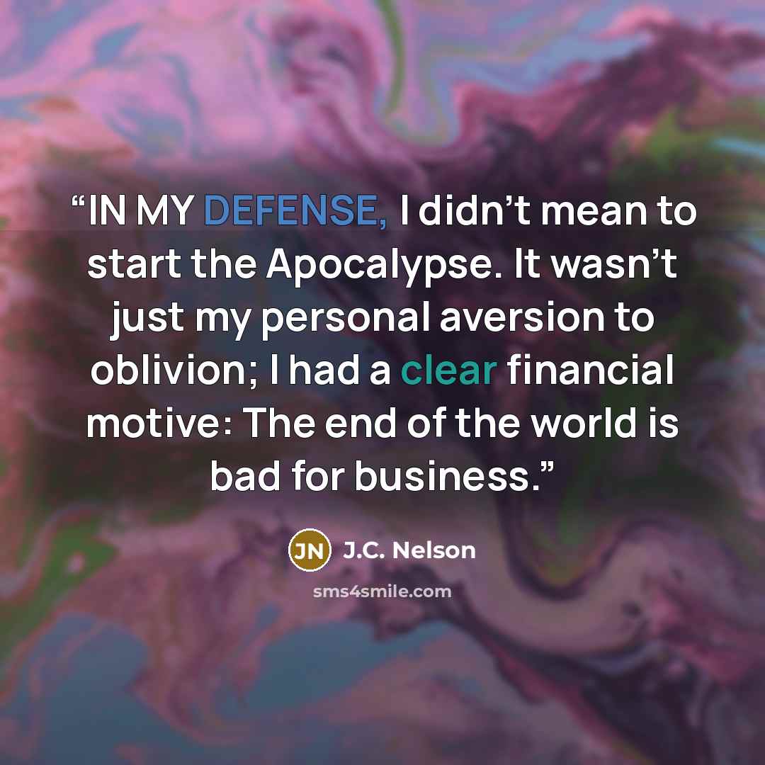 “IN MY DEFENSE, I didn’t mean to start the Apocalypse. It wasn’t just my personal aversion to oblivion; I had a clear financial motive: The end of the world is bad for business.” quote by J.C. Nelson