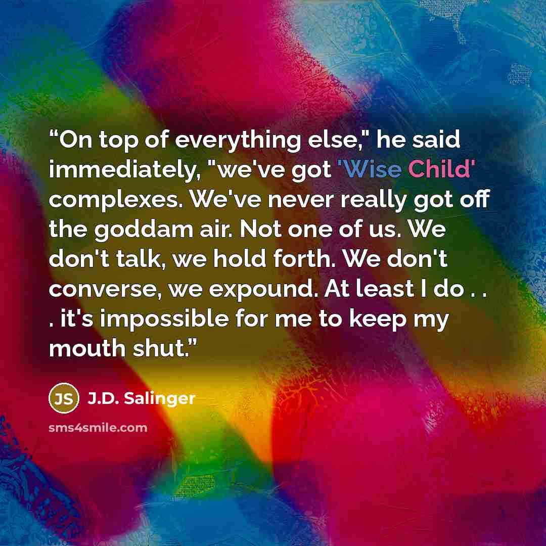 “On top of everything else," he said immediately, "we've got 'Wise Child' complexes. We've never really got off the goddam air. Not one of us. We don't talk, we hold forth. We don't converse, we expound. At least I do . . . it's impossible for me to keep my mouth shut.” quote by J.D. Salinger