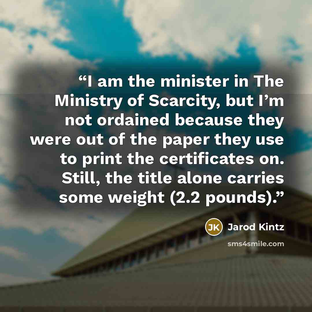 “I am the minister in The Ministry of Scarcity, but I’m not ordained because they were out of the paper they use to print the certificates on. Still, the title alone carries some weight (2.2 pounds).” quote by Jarod Kintz