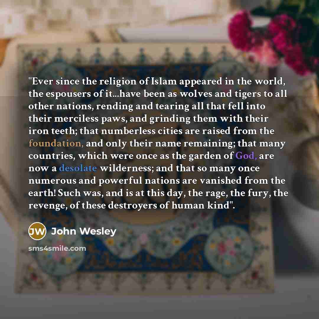 “"Ever since the religion of Islam appeared in the world, the espousers of it...have been as wolves and tigers to all other nations, rending and tearing all that fell into their merciless paws, and grinding them with their iron teeth; that numberless cities are raised from the foundation, and only…” quote by John Wesley