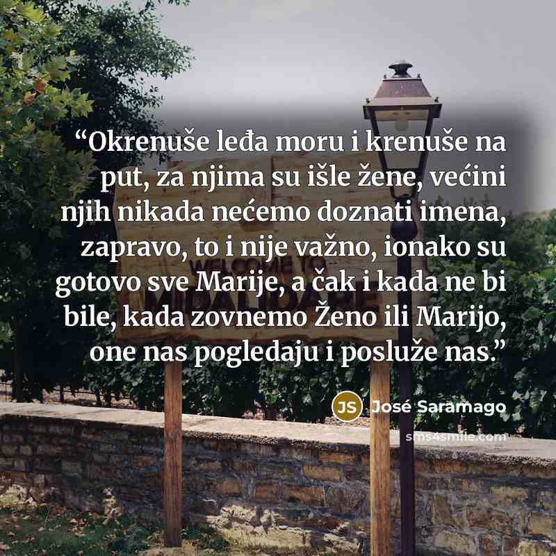 “Okrenuše leđa moru i krenuše na put, za njima su išle žene, većini njih nikada nećemo doznati imena, zapravo, to i nije važno, ionako su gotovo sve Marije, a čak i kada ne bi bile, kada zovnemo Ženo ili Marijo, one nas pogledaju i posluže nas.” quote by José Saramago