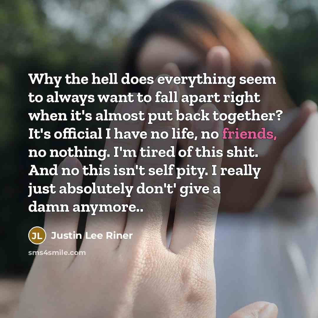“Why the hell does everything seem to always want to fall apart right when it's almost put back together? It's official I have no life, no friends, no nothing. I'm tired of this shit. And no this isn't self pity. I really just absolutely don't' give a damn anymore..” quote by Justin Lee Riner