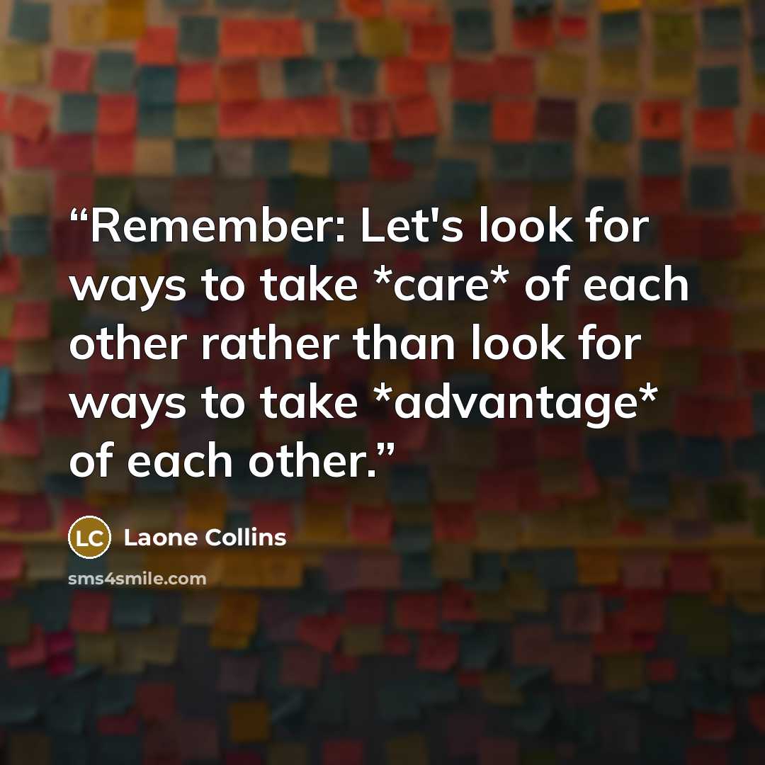 “Remember: Let's look for ways to take *care* of each other rather than look for ways to take *advantage* of each other.” quote by Laone Collins