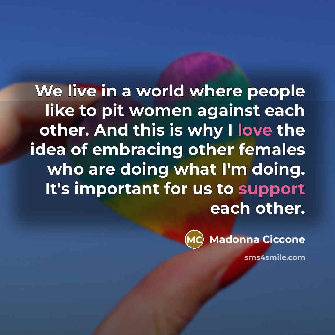 “We live in a world where people like to pit women against each other. And this is why I love the idea of embracing other females who are doing what I'm doing. It's important for us to support each other.” quote by Madonna Ciccone