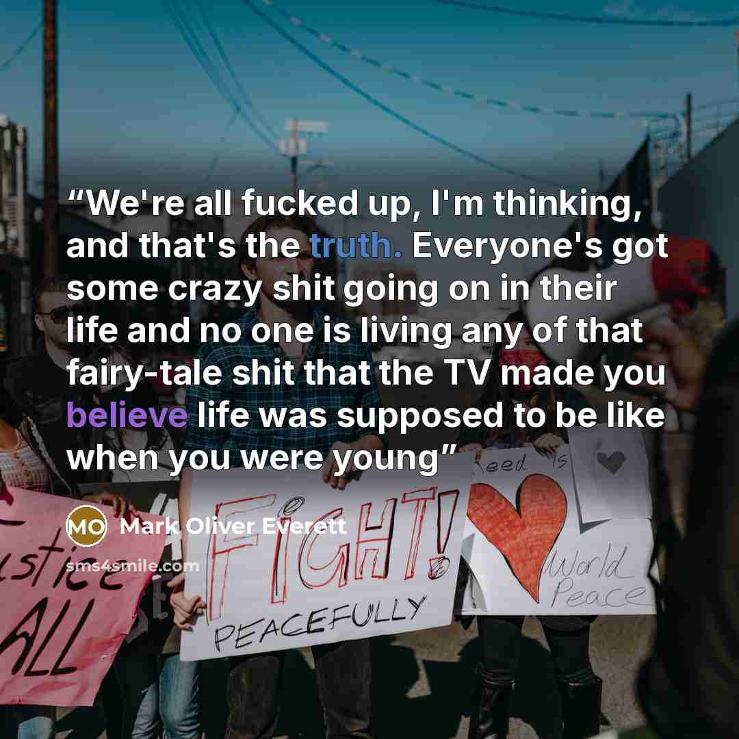 “We're all fucked up, I'm thinking, and that's the truth. Everyone's got some crazy shit going on in their life and no one is living any of that fairy-tale shit that the TV made you believe life was supposed to be like when you were young” quote by Mark Oliver Everett