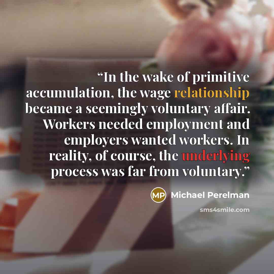 “In the wake of primitive accumulation, the wage relationship became a seemingly voluntary affair. Workers needed employment and employers wanted workers. In reality, of course, the underlying process was far from voluntary.” quote by Michael Perelman