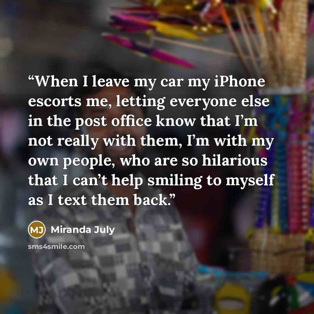 “When I leave my car my iPhone escorts me, letting everyone else in the post office know that I’m not really with them, I’m with my own people, who are so hilarious that I can’t help smiling to myself as I text them back.” quote by Miranda July