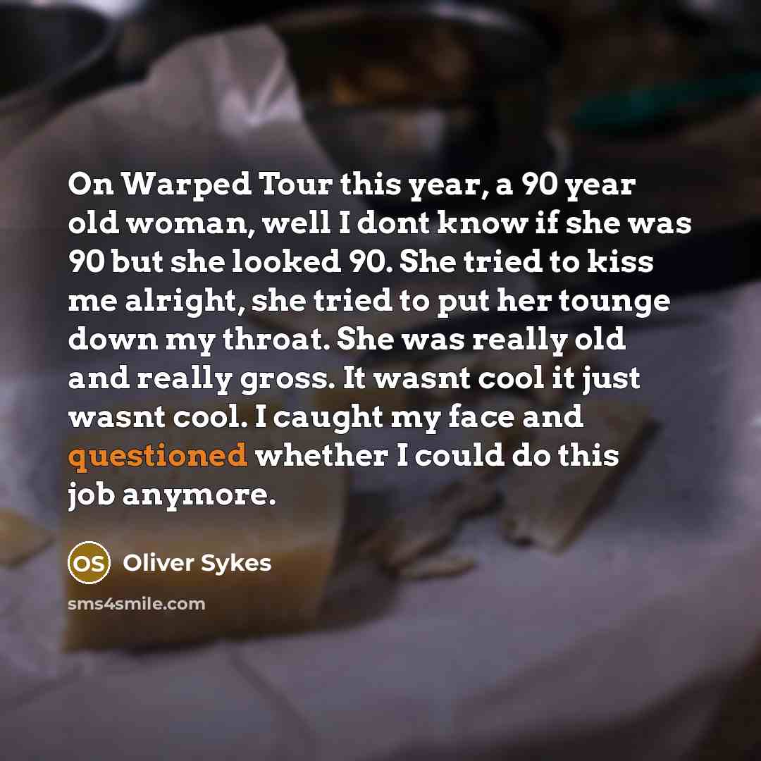 “On Warped Tour this year, a 90 year old woman, well I dont know if she was 90 but she looked 90. She tried to kiss me alright, she tried to put her tounge down my throat. She was really old and really gross. It wasnt cool it just wasnt cool. I caught my face and questioned whether I could do this…” quote by Oliver Sykes