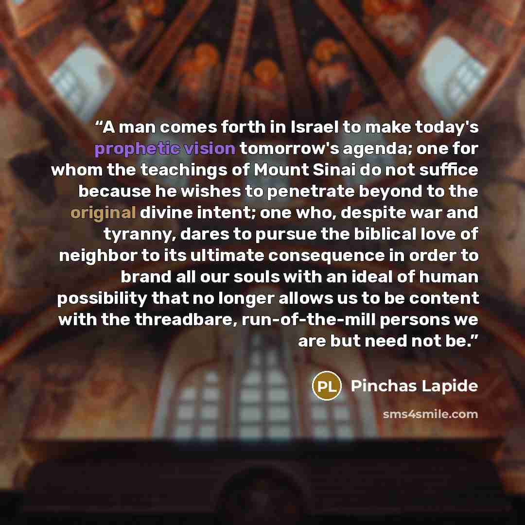 “A man comes forth in Israel to make today's prophetic vision tomorrow's agenda; one for whom the teachings of Mount Sinai do not suffice because he wishes to penetrate beyond to the original divine intent; one who, despite war and tyranny, dares to pursue the biblical love of neighbor to its…” quote by Pinchas Lapide