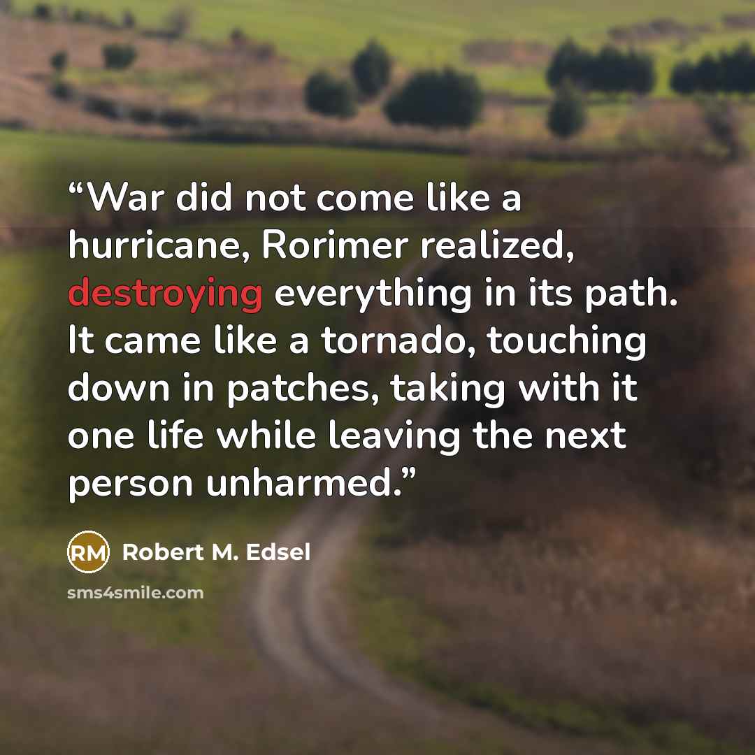 “War did not come like a hurricane, Rorimer realized, destroying everything in its path. It came like a tornado, touching down in patches, taking with it one life while leaving the next person unharmed.” quote by Robert M. Edsel