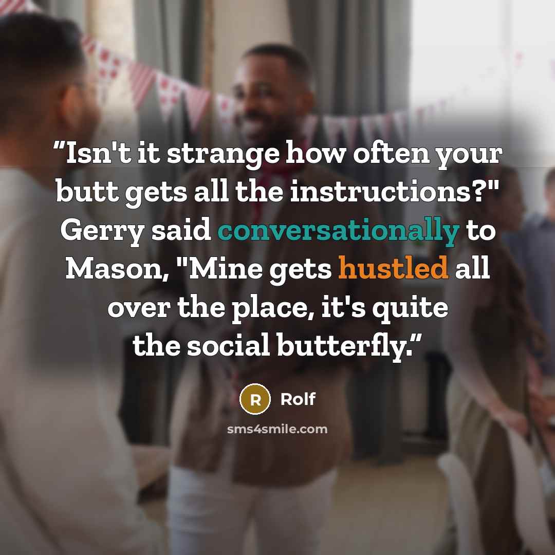 “Isn't it strange how often your butt gets all the instructions?" Gerry said conversationally to Mason, "Mine gets hustled all over the place, it's quite the social butterfly.” quote by Rolf