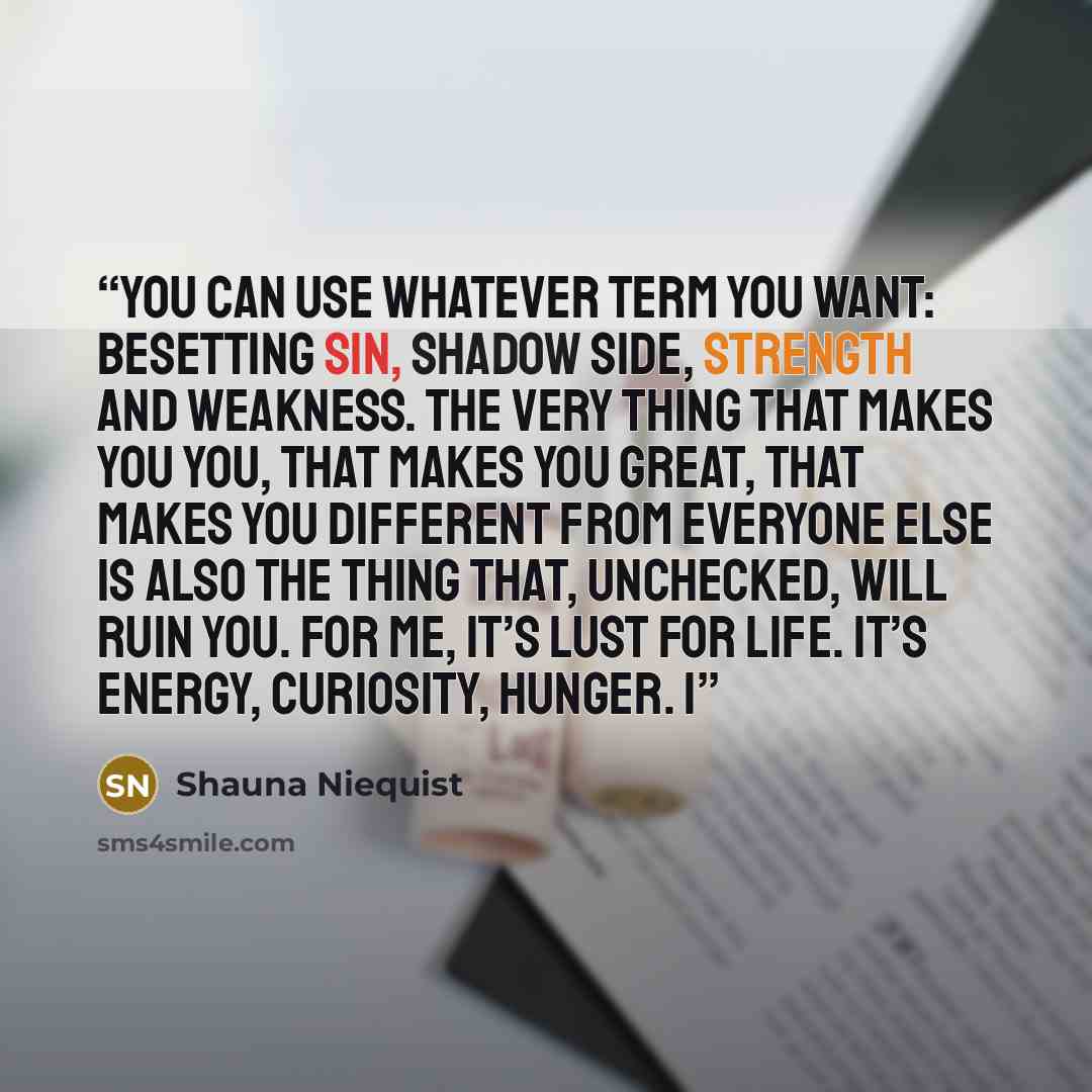 “You can use whatever term you want: besetting sin, shadow side, strength and weakness. The very thing that makes you you, that makes you great, that makes you different from everyone else is also the thing that, unchecked, will ruin you. For me, it’s lust for life. It’s energy, curiosity, hunger. I” quote by Shauna Niequist