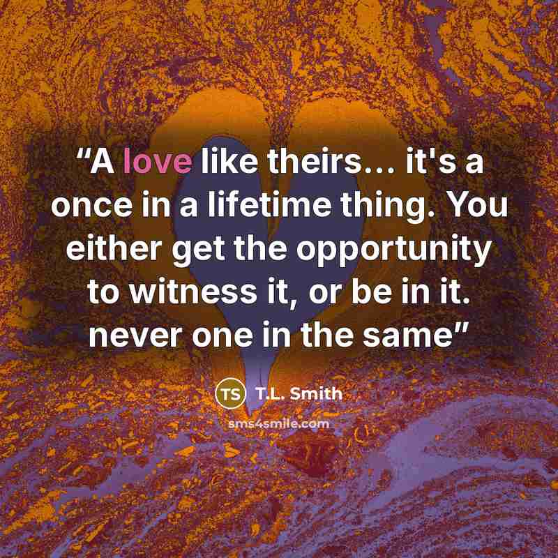 “A love like theirs... it's a once in a lifetime thing. You either get the opportunity to witness it, or be in it. never one in the same” quote by T.L. Smith