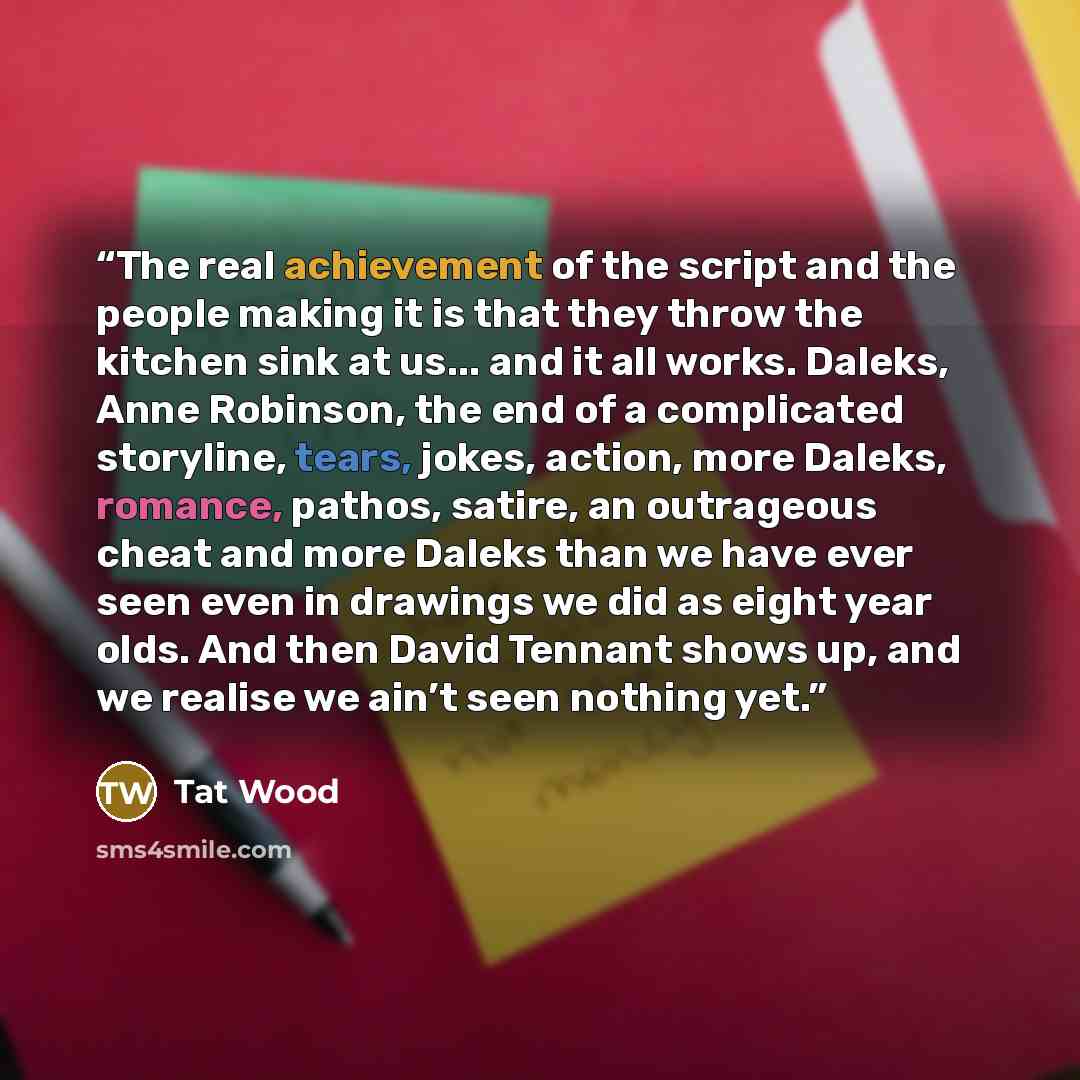 “The real achievement of the script and the people making it is that they throw the kitchen sink at us... and it all works. Daleks, Anne Robinson, the end of a complicated storyline, tears, jokes, action, more Daleks, romance, pathos, satire, an outrageous cheat and more Daleks than we have ever…” quote by Tat Wood