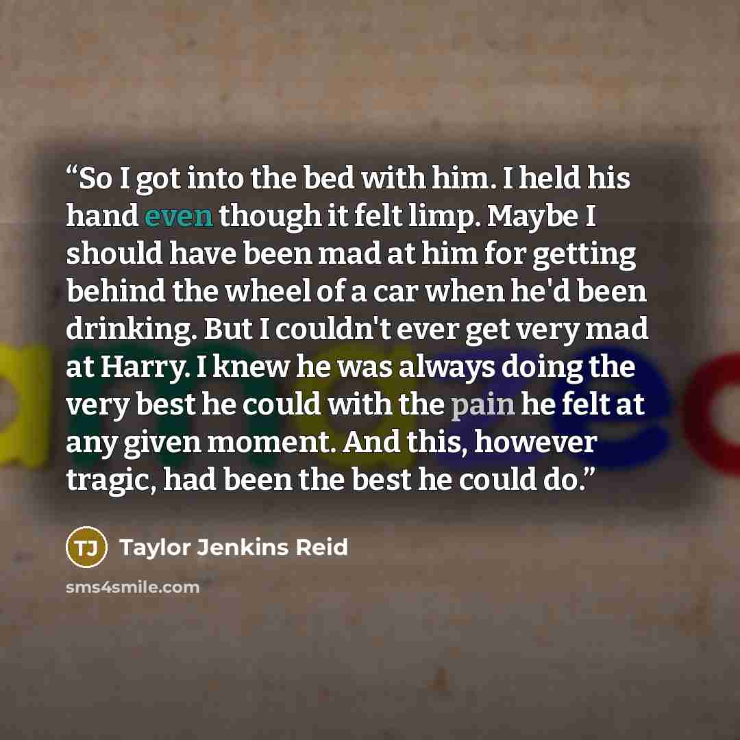 “So I got into the bed with him. I held his hand even though it felt limp. Maybe I should have been mad at him for getting behind the wheel of a car when he'd been drinking. But I couldn't ever get very mad at Harry. I knew he was always doing the very best he could with the pain he felt at any…” quote by Taylor Jenkins Reid